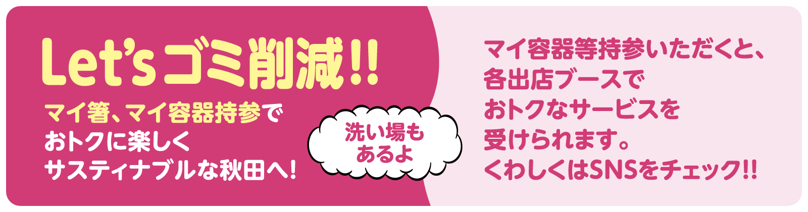 Let’sゴミ削減！！ マイ箸、マイ容器持参でおトクに楽しくサスティナブルな秋田へ！ マイ容器等持参いただくと、各出店ブースでおトクなサービスを受けられます。くわしくはSNSをチェック！！ 洗い場もあるよ！