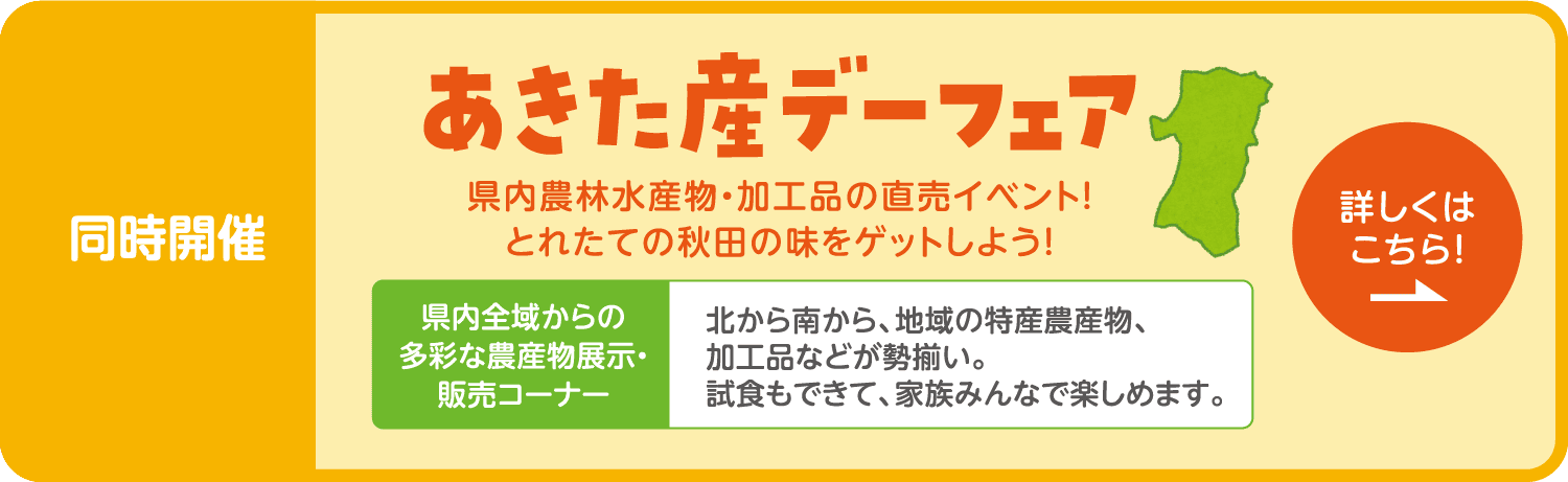 同時開催「あきた産デーフェア」 県内農林水産物・加工品の直売イベント！とれたての秋田の味をゲットしよう！県内全域からの多彩な農産物展示・販売コーナー：北から南から、地域の特産農産物、加工品などが勢揃い。試食もできて、家族みんなで楽しめます。詳しくはこちら！