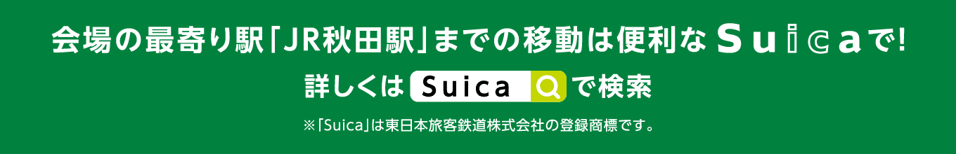 会場の最寄り駅「JR秋田駅」までの移動は便利な“Suica”で！ 詳しくは「Suica」で検索　※「Suica」は、東日本旅客鉄道株式会社の登録商標です。