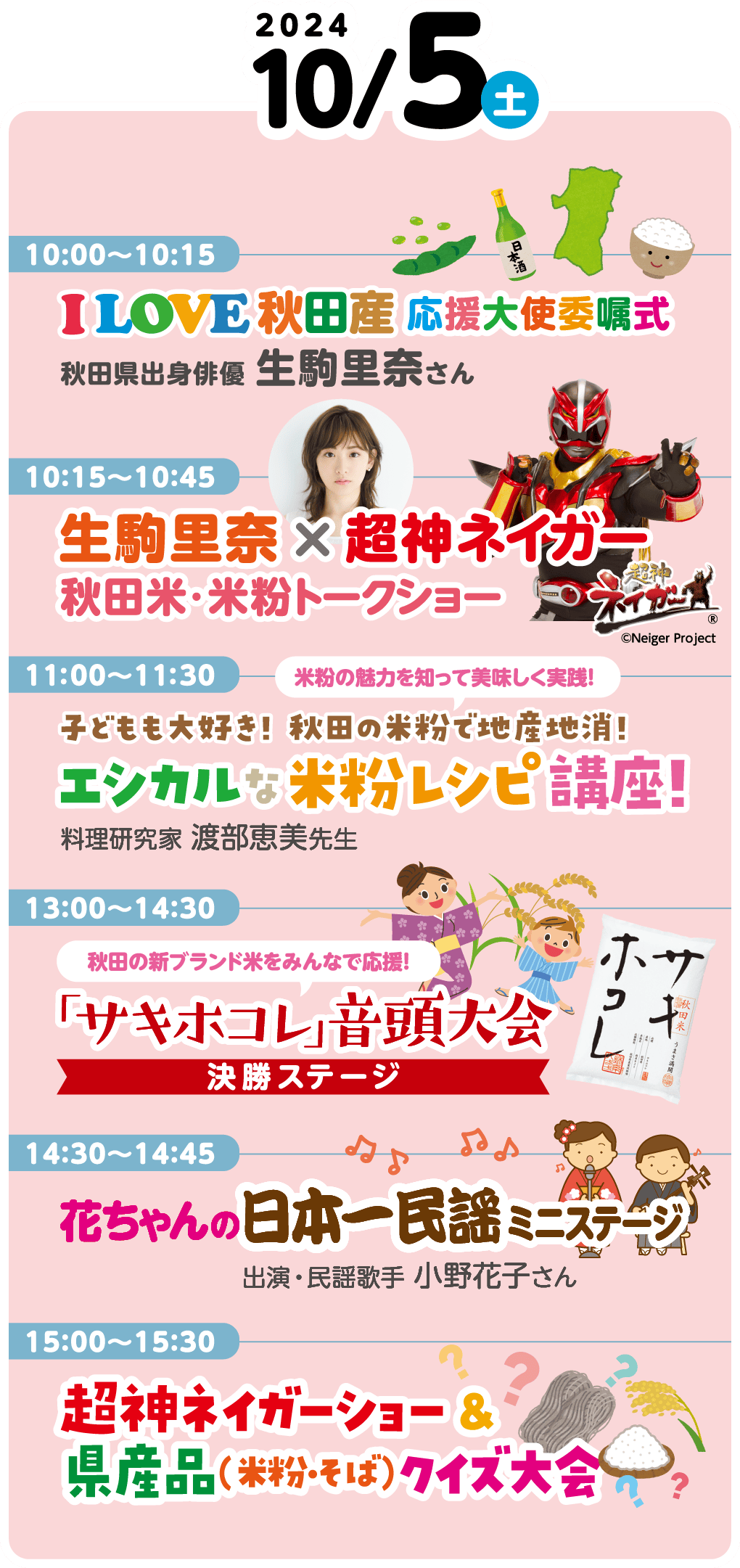 10月5日（土）のイベント内容です。10時から10時15分には、「I LOVE 秋田産 応援大使委嘱式」が行われます。秋田出身俳優 生駒里奈さんが出演します。10時15分から10時45分には、「生駒里奈×超神ネイガー　秋田米・米粉トークショー」が行われます。11時から11時30分には、「米粉の魅力を知って美味しく実践！　子どもも大好き！ 秋田の米粉で地産地消！　エシカルな米粉レシピ講座！」が行われます。料理研究家　渡部恵美先生が出演します。13時から14時30分には、「秋田の新ブランド米をみんなで応援！　「サキホコレ」音頭大会　決勝ステージ」が行われます。14時30分から14時45分には、「花ちゃんの日本一民謡ミニステージ」が行われます。出演は民謡歌手 小野花子さんです。15時から15時30分には、「超神ネイガーショー＆県産品（米粉・そば）クイズ大会」が行われます。