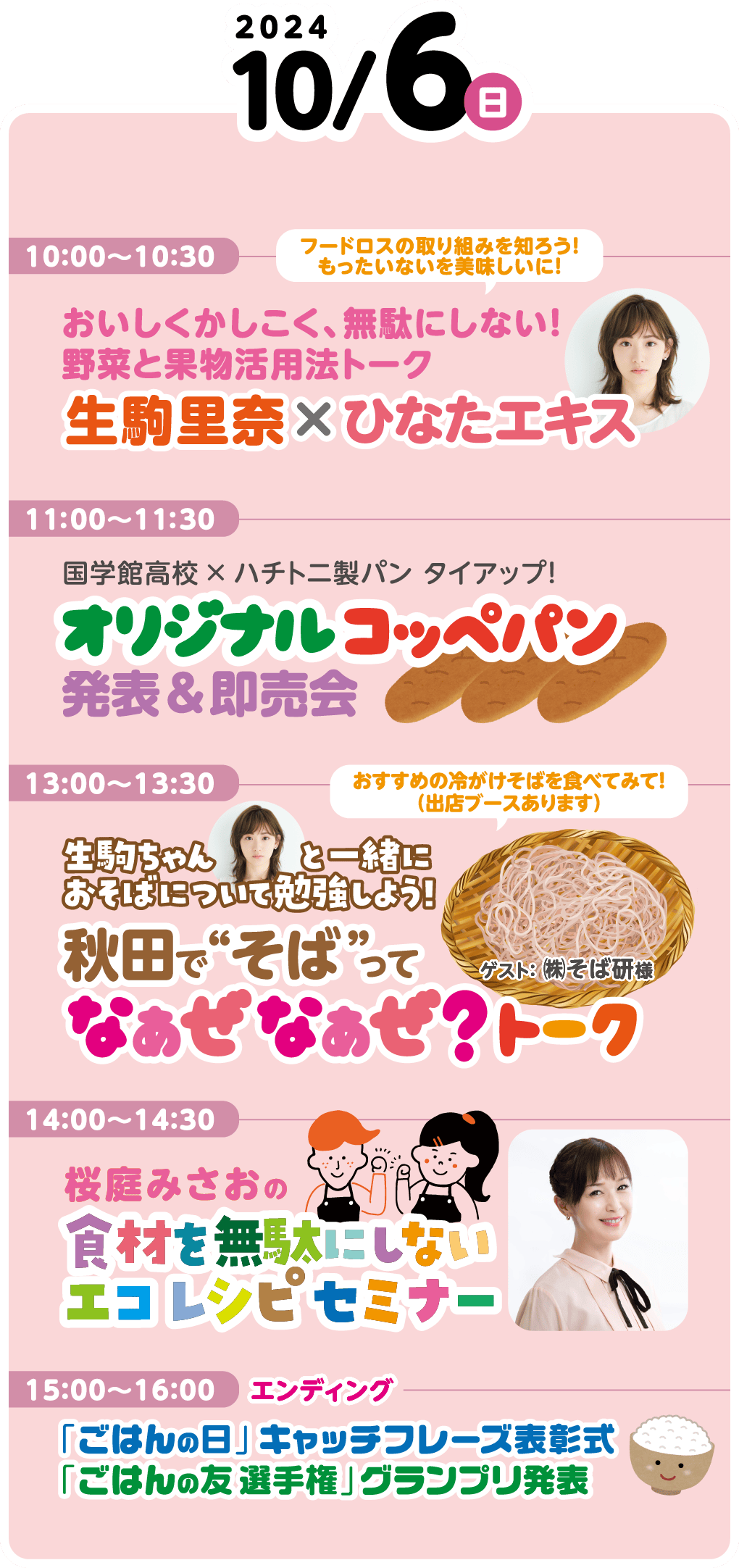 10月6日（日）のイベント内容です。10時から10時30分には、「フードロスの取り組みを知ろう！　もったいないを美味しいに！　おいしくかしこく、無駄にしない！　野菜と果物活用法トーク　生駒里奈×ひなたエキス」が行われます。11時から11時30分には、「国学館高校×ハチトニ製パン　タイアップ！　オリジナルコッペパン発表＆即売会」が行われます。13時から13時30分には、「生駒ちゃんと一緒におそばについて勉強しよう！　秋田で“そば”ってなぁぜなぁぜ？トーク」が行われます。ゲストに株式会社そば研様が出演します。コメント「おすすめの冷やがけそばを食べてみて！（出店ブースあります）」14時から14時30分には、「桜庭みさおの食材を無駄にしないエコレシピセミナー」が行われます。15時から16時にはエンディングとして、「「ごはんの日」キャッチフレーズ表彰式」「「ごはんの友選手権」グランプリ発表」が行われます。